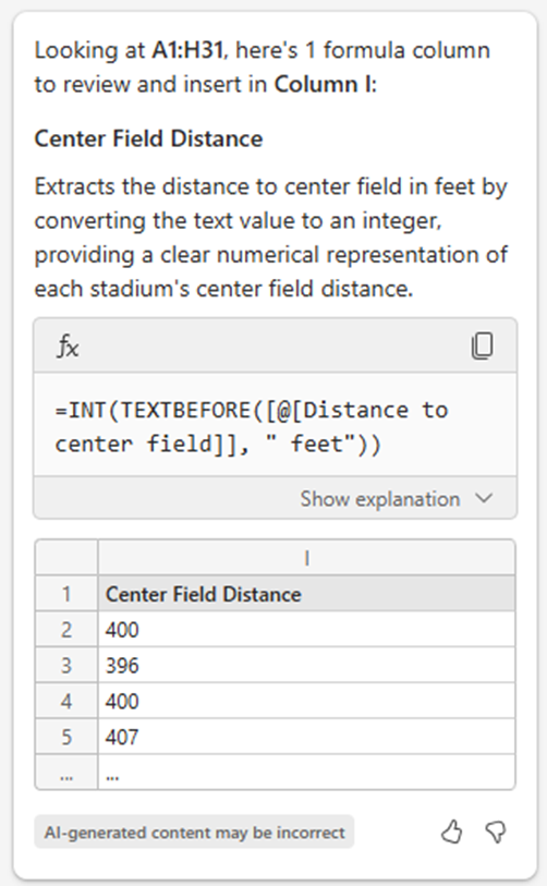 Looking at A1:H31, here's 1 formula column to review and insert in Column I: Center Field Distance Extracts the distance to center field in feet by converting the text value to an integer, providing a clear numerical representation of each stadium's center field distance. =INT(TEXTBEFORE([@[Distance to center field]], " feet"))