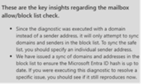A diagnostic report providing key insights regarding the mailbox allow/block list check. The report explains that the diagnostic was executed using a domain instead of an individual sender address. As a result, it only attempted to sync domains and senders in the block list. To sync the safe list, the user should specify an individual sender address.  Additionally, the report states that a sync of domains and addresses in the block list was issued to ensure the Microsoft Entra ID hash is up to date. Users who ran this diagnostic to resolve a specific issue are advised to check if the problem still persists.