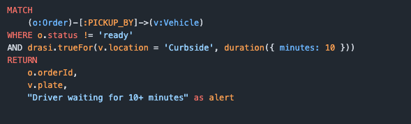 MATCH      (o:Order)-[:PICKUP_BY]->(v:Vehicle) WHERE o.status != 'ready' AND drasi.trueFor(v.location = 'Curbside', duration({ minutes: 10 })) RETURN      o.orderId,      v.plate,      "Driver waiting for 10+ minutes" as alert