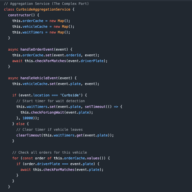 async checkForMatches(plate) {     const vehicle = this.vehicleCache.get(plate);     const orders = [...this.orderCache.values()]       .filter(o => o.driverPlate === plate && o.status === 'ready');      if (vehicle?.location === 'Curbside' && orders.length > 0) {       await this.notifyDashboard({         type: 'ReadyForPickup',         orders,         vehicle       });     }   }    async checkForLongWait(plate) {     const vehicle = this.vehicleCache.get(plate);     const orders = [...this.orderCache.values()]       .filter(o => o.driverPlate === plate);      const readyOrders = orders.filter(o => o.status === 'ready');     if (readyOrders.length === 0 && vehicle?.location === 'Curbside') {       await this.notifyDashboard({         type: 'DriverWaiting',         plate,         waitTime: '10+ seconds',         vehicle       });     }   } }