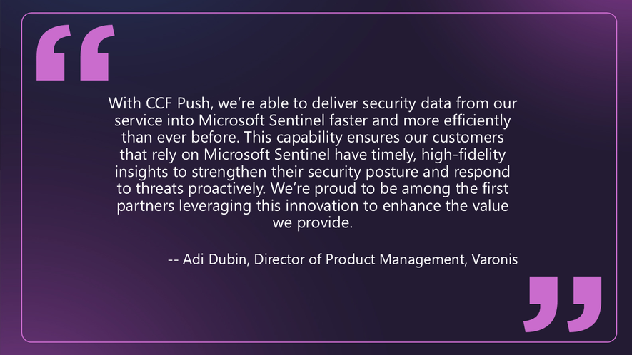 Quote from Adi Dubin, Director of Product Management at Varonis: With CCF Push, we’re able to deliver security data from our service into Microsoft Sentinel faster and more efficiently than ever before. This capability ensures our customers that rely on Microsoft Sentinel have timely, high‑fidelity insights to strengthen their security posture and respond to threats proactively. We’re proud to be among the first partners leveraging this innovation to enhance the value we provide.