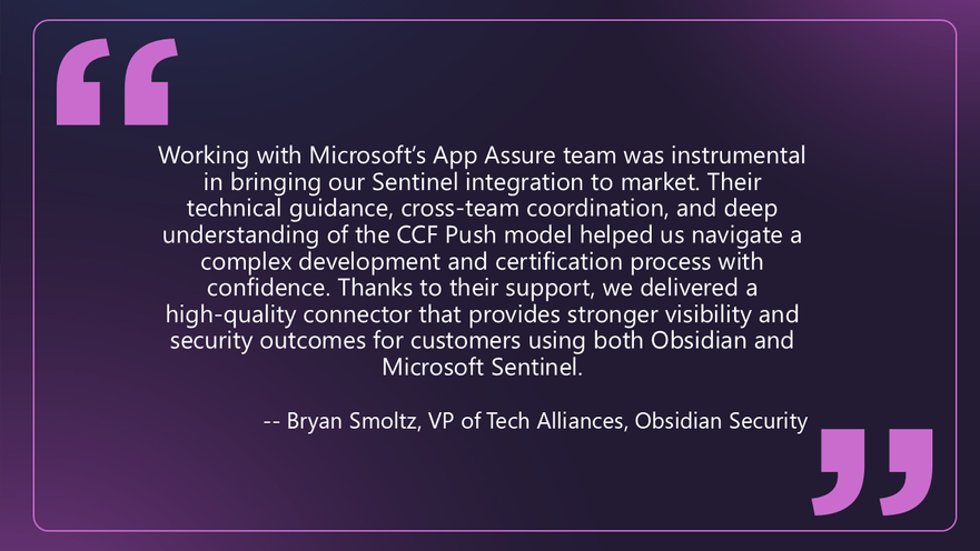 Quote from Bryan Smoltz, VP of Tech Alliances at Obsidian Security that says: Working with Microsoft’s App Assure team was instrumental in bringing our Sentinel integration to market. Their technical guidance, cross-team coordination, and deep understanding of the CCF Push model helped us navigate a complex development and certification process with confidence. Thanks to their support, we delivered a high-quality connector that provides stronger visibility and security outcomes for customers using both Obsidian and Microsoft Sentinel.