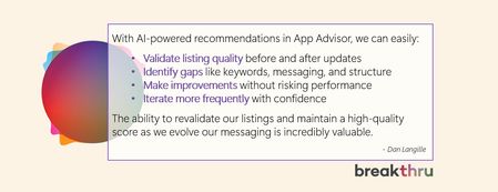 Quote: With AI-powered recommendations in App Advisor, we can easily:   Validate listing quality before and after updates   Identify gaps like keywords, messaging, and structure   Make improvements without risking performance    Iterate more frequently with confidence    The ability to revalidate our listings and maintain a high-quality score as we evolve our messaging is incredibly valuable.